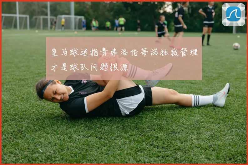 皇马球迷指责弗洛伦蒂诺独裁管理才是球队问题根源