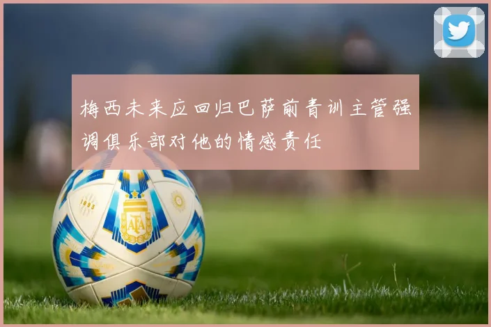 梅西未来应回归巴萨前青训主管强调俱乐部对他的情感责任