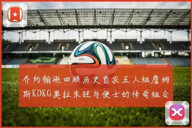 乔约翰逊回顾历史首发五人组詹姆斯KDKG奥拉朱旺与便士的传奇组合