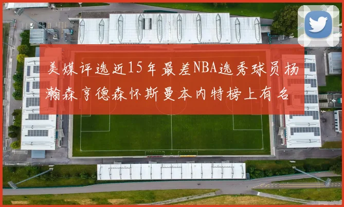 美媒评选近15年最差NBA选秀球员杨瀚森亨德森怀斯曼本内特榜上有名