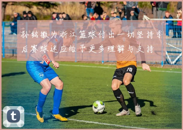 孙铭徽为浙江篮球付出一切坚持季后赛球迷应给予更多理解与支持