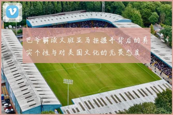 巴爷解读文班亚马拒握手背后的真实个性与对美国文化的无畏态度