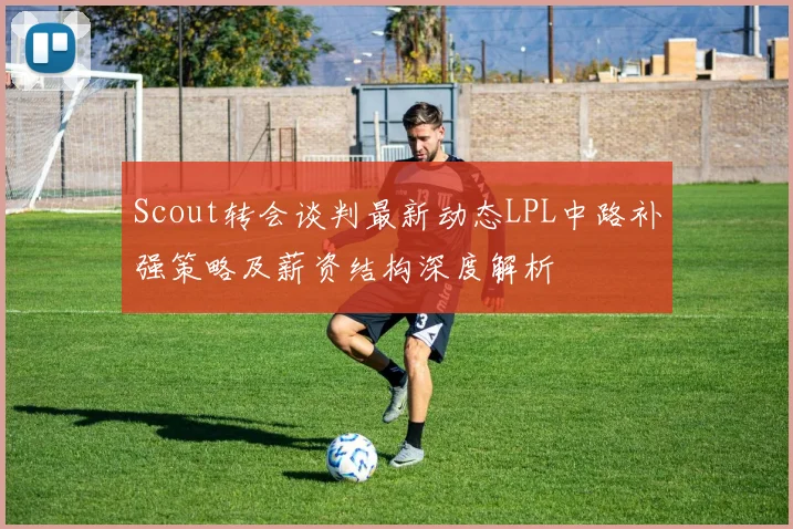 Scout转会谈判最新动态LPL中路补强策略及薪资结构深度解析
