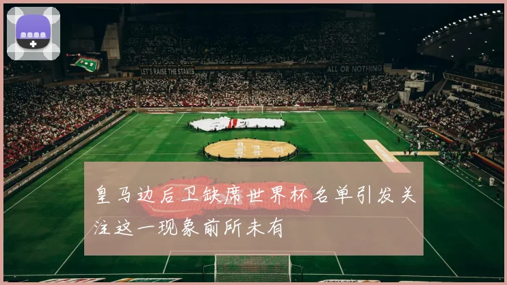 皇马边后卫缺席世界杯名单引发关注这一现象前所未有