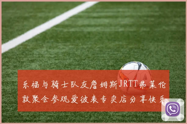 乐福与骑士队友詹姆斯JRTT弗莱伦敦聚会参观爱彼表专卖店分享快乐时光