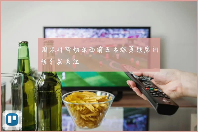 周末对阵切尔西前五名球员缺席训练引发关注