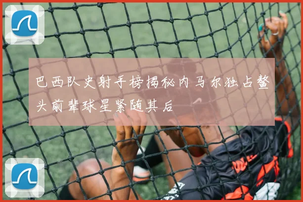 巴西队史射手榜揭秘内马尔独占鳌头前辈球星紧随其后