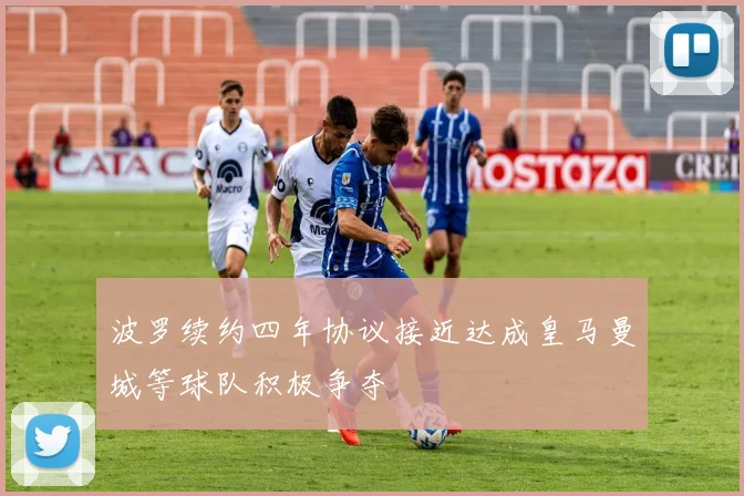 波罗续约四年协议接近达成皇马曼城等球队积极争夺