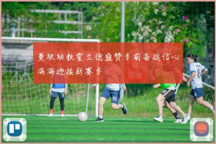 曼联助教霍兰德盛赞季前备战信心满满迎接新赛季