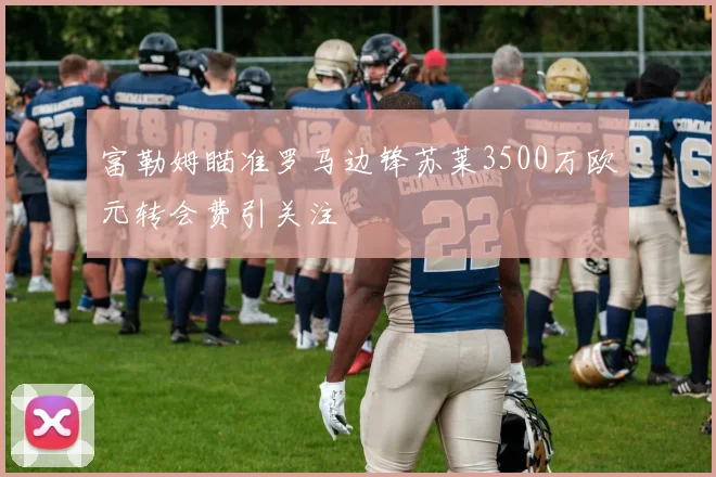 富勒姆瞄准罗马边锋苏莱3500万欧元转会费引关注
