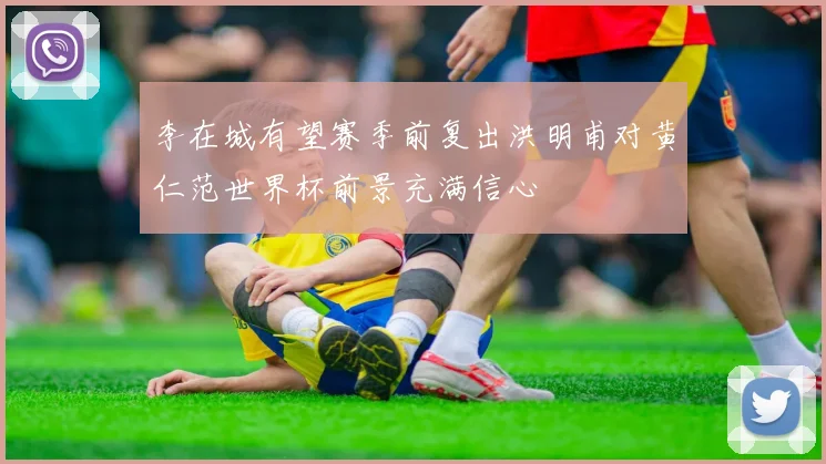 李在城有望赛季前复出洪明甫对黄仁范世界杯前景充满信心