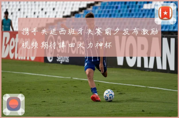 携手共进西班牙决赛前夕发布激励视频期待捧回大力神杯