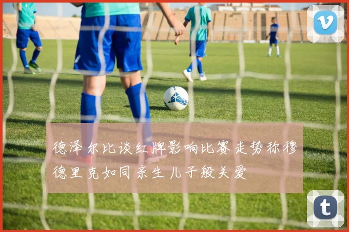 德泽尔比谈红牌影响比赛走势称穆德里克如同亲生儿子般关爱