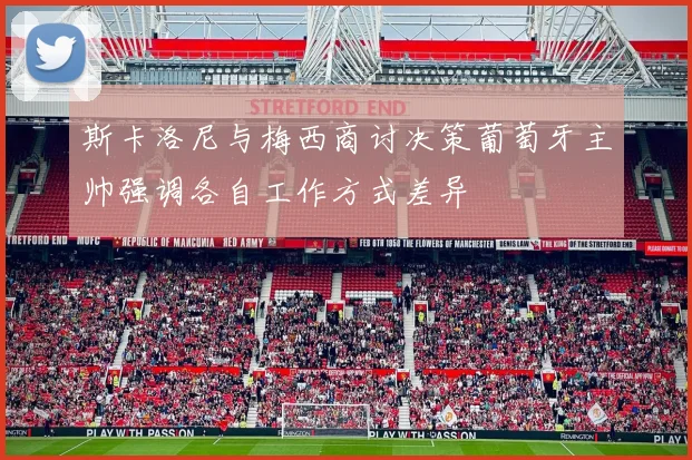斯卡洛尼与梅西商讨决策葡萄牙主帅强调各自工作方式差异