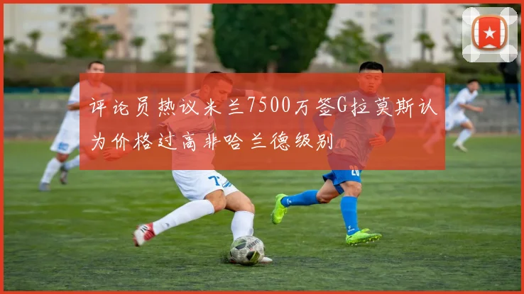 评论员热议米兰7500万签G拉莫斯认为价格过高非哈兰德级别