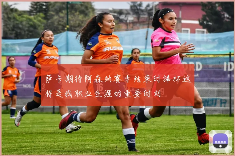 萨卡期待阿森纳赛季结束时捧杯这将是我职业生涯的重要时刻