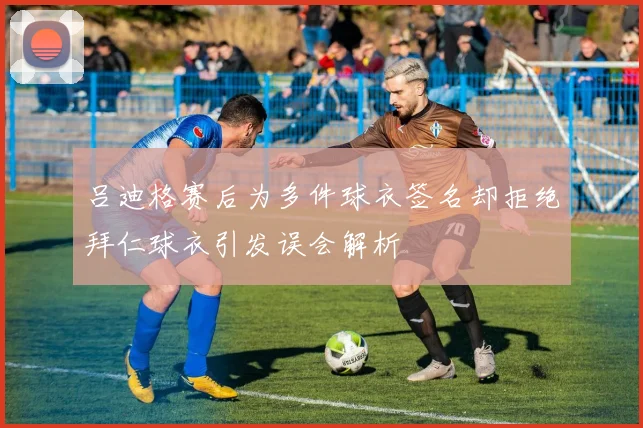 吕迪格赛后为多件球衣签名却拒绝拜仁球衣引发误会解析