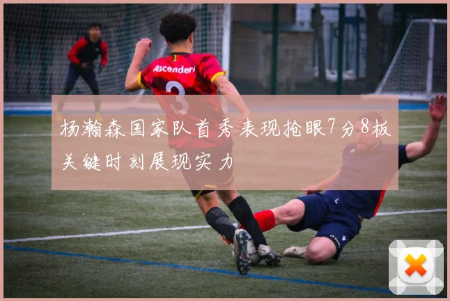 杨瀚森国家队首秀表现抢眼7分8板关键时刻展现实力