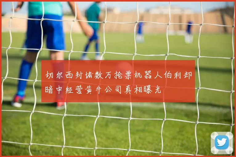 切尔西封堵数万抢票机器人伯利却暗中经营黄牛公司真相曝光