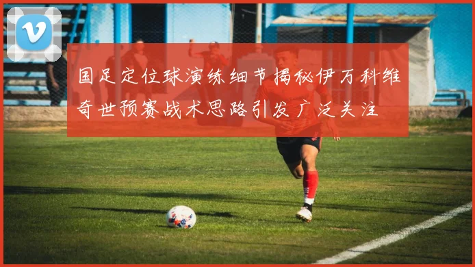 国足定位球演练细节揭秘伊万科维奇世预赛战术思路引发广泛关注