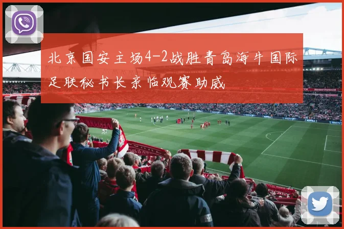 北京国安主场4-2战胜青岛海牛国际足联秘书长亲临观赛助威