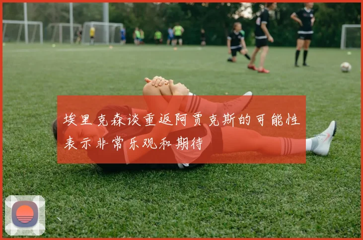 埃里克森谈重返阿贾克斯的可能性表示非常乐观和期待