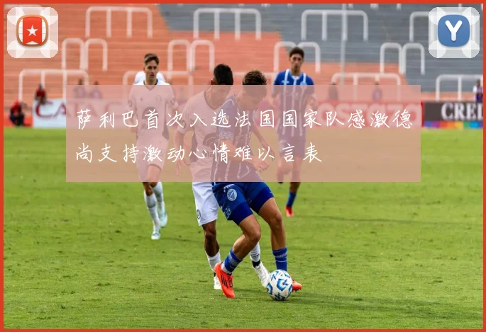 萨利巴首次入选法国国家队感激德尚支持激动心情难以言表