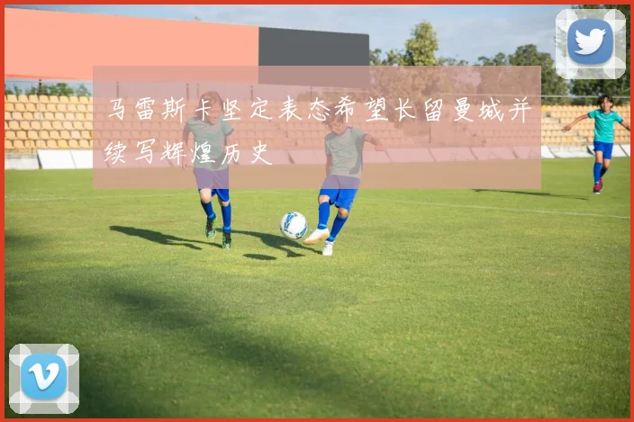 马雷斯卡坚定表态希望长留曼城并续写辉煌历史