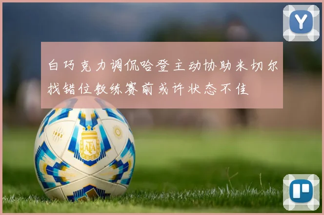 白巧克力调侃哈登主动协助米切尔找错位教练赛前或许状态不佳