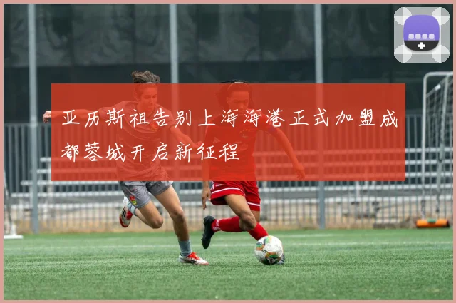 亚历斯祖告别上海海港正式加盟成都蓉城开启新征程