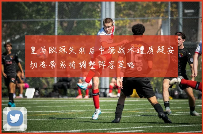 皇马欧冠失利后中场战术遭质疑安切洛蒂或将调整阵容策略
